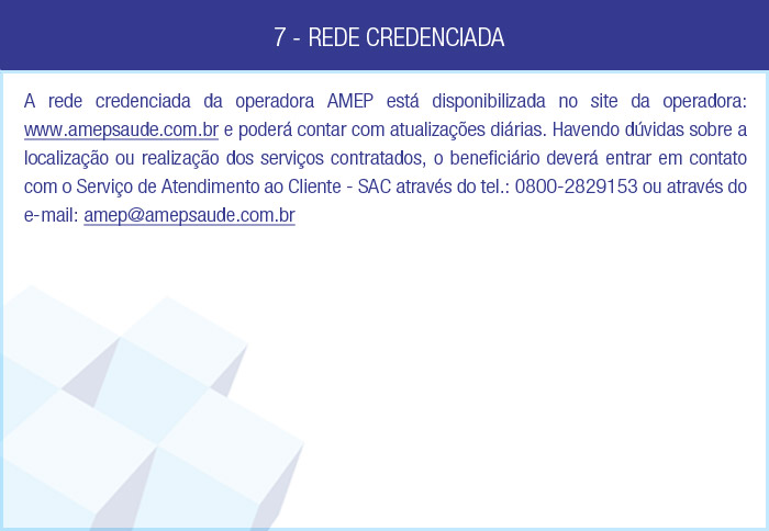 7 - REDE CREDENCIADA - A rede credenciada da operadora Amep Saúde está disponibilizada no site da operadora: www.amepsaude.com.br e poderá contar com atualizações diárias. Havendo dúvidas sobre a localização ou realização dos serviços contratados, o beneficiário deverá entrar em contato com o Serviço de Atendimento ao Cliente - SAC através do tel.: (21) 2187-8787 ou através do e-mail: sac@memorial-saude.com.br